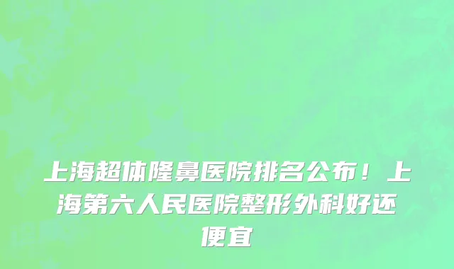 上海超体隆鼻医院排名公布!上海第六人民医院整形外科好还便宜