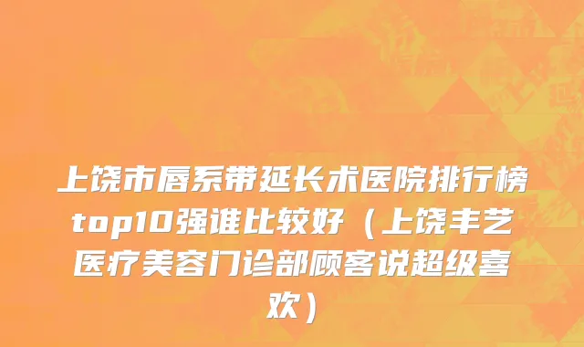 上饶市唇系带延长术医院排行榜top10强谁比较好（上饶丰艺医疗美容门诊部顾客说超级喜欢）