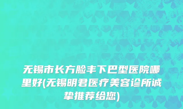 无锡市长方脸丰下巴型医院哪里好(无锡明君医疗美容诊所诚挚推荐给您)