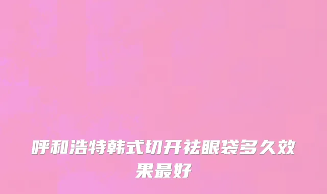 呼和浩特韩式切开祛眼袋多久效果最好