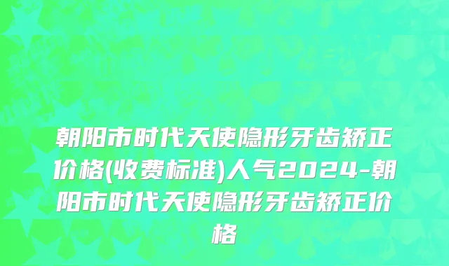 朝阳市时代天使隐形牙齿矫正价格(收费标准)人气2024-朝阳市时代天使隐形牙齿矫正价格