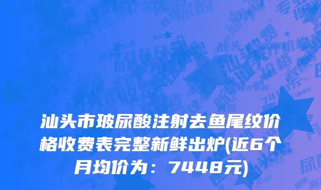 汕头市玻尿酸注射去鱼尾纹价格收费表完整新鲜出炉(近6个月均价为：7448元)