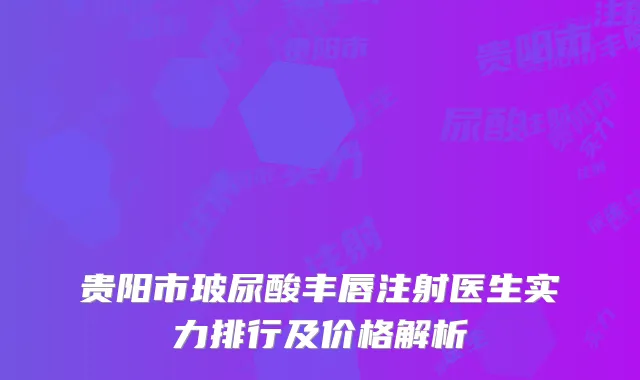 贵阳市玻尿酸丰唇注射医生实力排行及价格解析