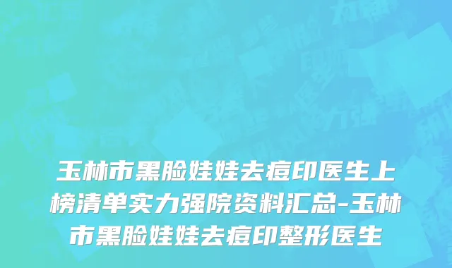 玉林市黑脸娃娃去痘印医生上榜清单实力强院资料汇总-玉林市黑脸娃娃去痘印整形医生
