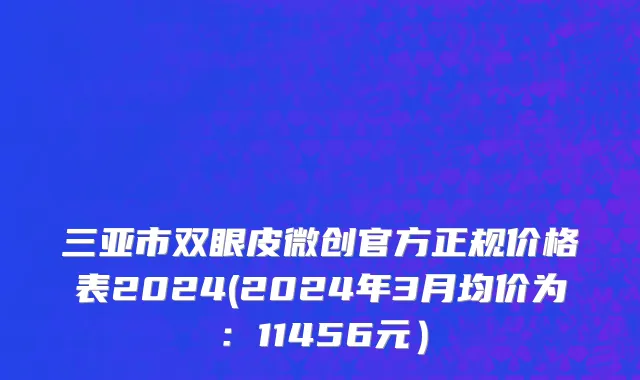 三亚市双眼皮微创官方正规价格表2024(2024年3月均价为：11456元）