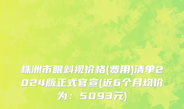 株洲市眼斜视价格(费用)清单2024版正式官宣(近6个月均价为：5093元)