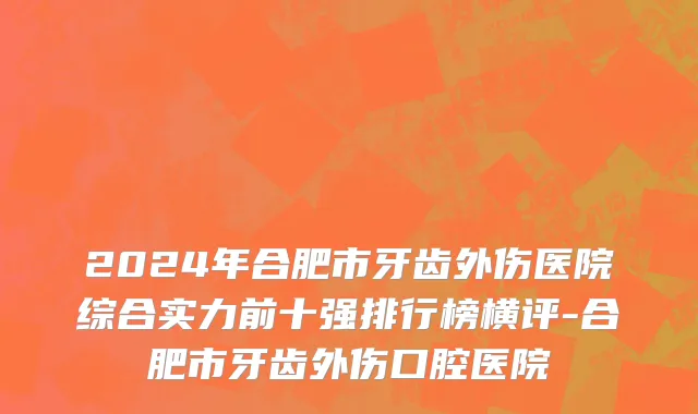 2024年合肥市牙齿外伤医院综合实力前十强排行榜横评-合肥市牙齿外伤口腔医院
