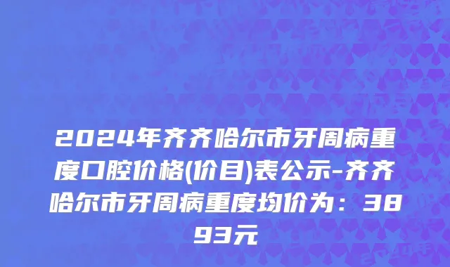 2024年齐齐哈尔市牙周病重度口腔价格(价目)表公示-齐齐哈尔市牙周病重度均价为：3893元