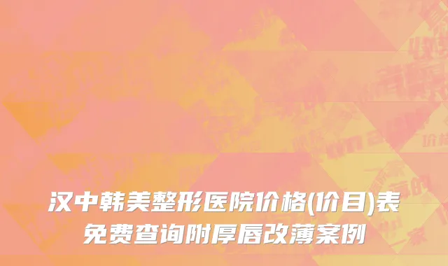 汉中韩美整形医院价格(价目)表免费查询附厚唇改薄案例