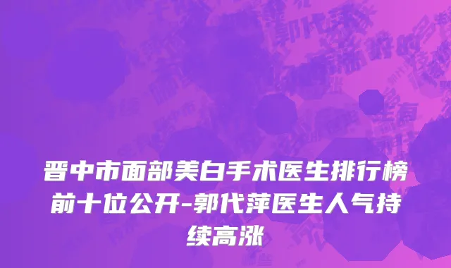 晋中市面部美白手术医生排行榜前十位公开-郭代萍医生人气持续高涨