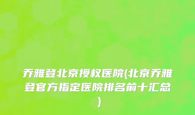 乔雅登北京授权医院(北京乔雅登官方指定医院排名前十汇总）