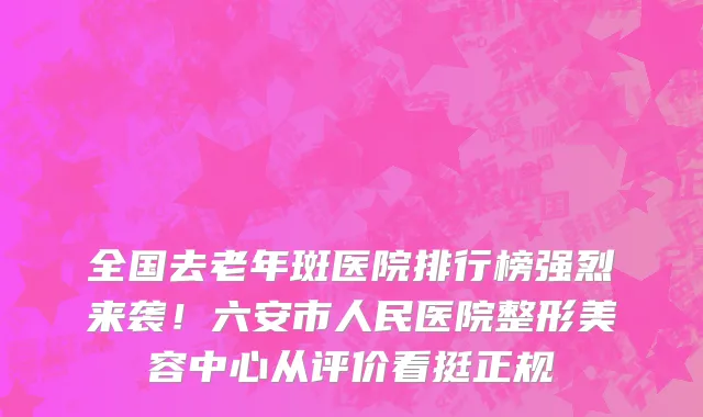 全国去老年斑医院排行榜强烈来袭！六安市人民医院整形美容中心从评价看挺正规