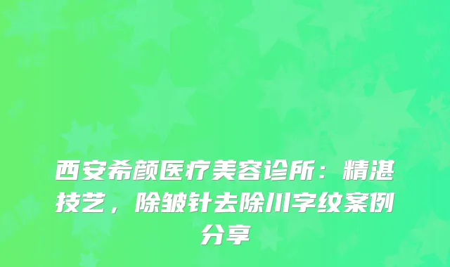 西安希颜医疗美容诊所：精湛技艺，除皱针去除川字纹案例分享