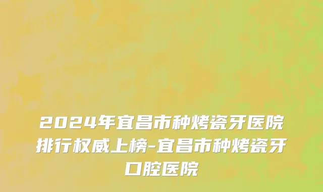 2024年宜昌市种烤瓷牙医院排行权威上榜-宜昌市种烤瓷牙口腔医院