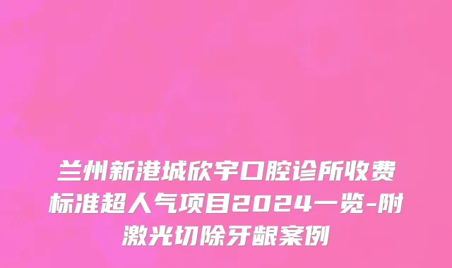 兰州新港城欣宇口腔诊所收费标准超人气项目2024一览-附激光切除牙龈案例