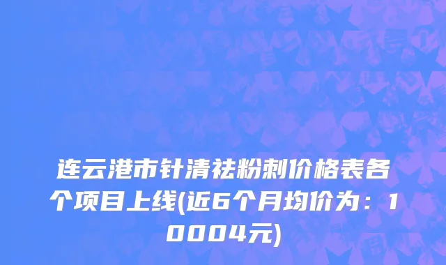连云港市针清祛粉刺价格表各个项目上线(近6个月均价为：10004元)