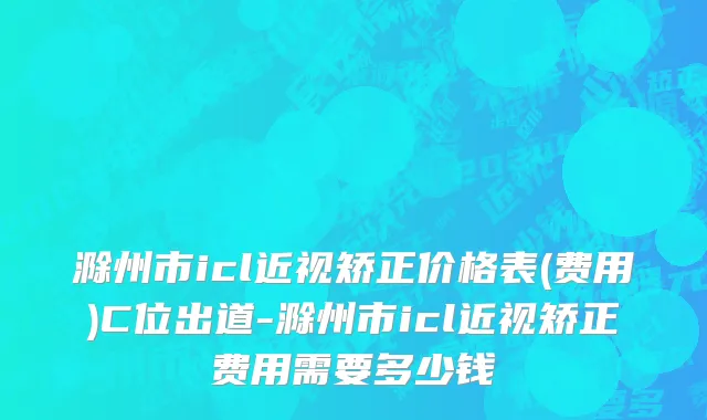 滁州市icl近视矫正价格表(费用)C位出道-滁州市icl近视矫正费用需要多少钱