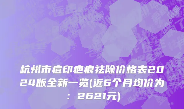 杭州市痘印疤痕祛除价格表2024版全新一览(近6个月均价为：2621元)