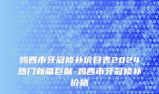 鸡西市牙冠修补价目表2024热门新篇巨献-鸡西市牙冠修补价格