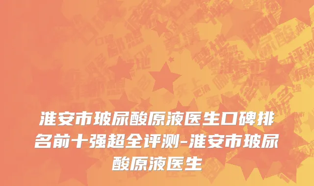 淮安市玻尿酸原液医生口碑排名前十强超全评测-淮安市玻尿酸原液医生