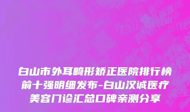 白山市外耳畸形矫正医院排行榜前十强明细发布-白山汉诚医疗美容门诊汇总口碑亲测分享