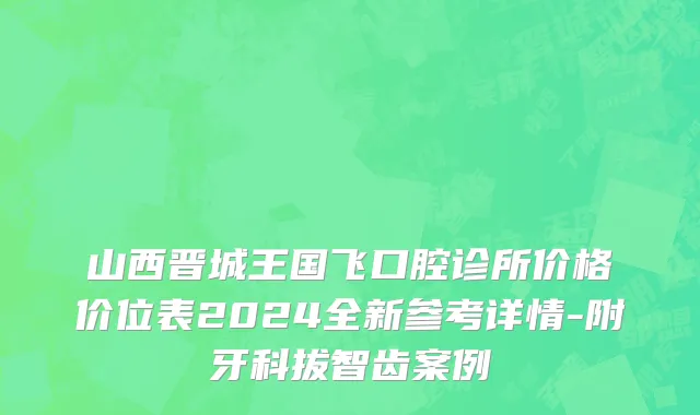 山西晋城王国飞口腔诊所价格价位表2024全新参考详情-附牙科拔智齿案例