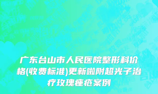 广东台山市人民医院整形科价格(收费标准)更新啦附超光子治疗玫瑰痤疮案例