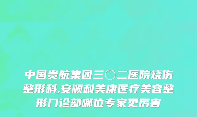 中国贵航集团三〇二医院烧伤整形科,安顺利美康医疗美容整形门诊部哪位专家更厉害