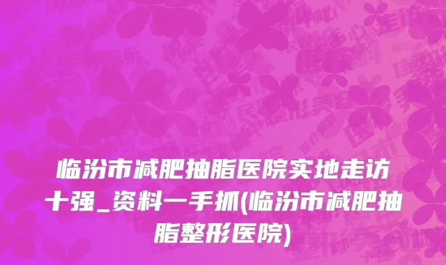 临汾市减肥抽脂医院实地走访十强_资料一手抓(临汾市减肥抽脂整形医院)