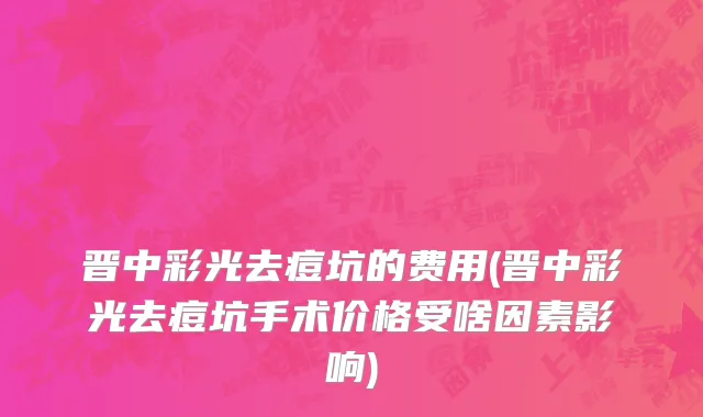 晋中彩光去痘坑的费用(晋中彩光去痘坑手术价格受啥因素影响)