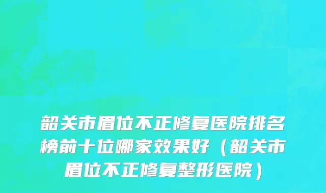 韶关市眉位不正修复医院排名榜前十位哪家效果好（韶关市眉位不正修复整形医院）