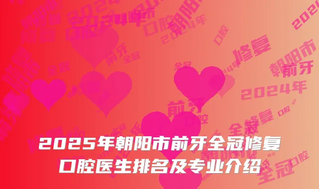 2025年朝阳市前牙全冠修复口腔医生排名及专业介绍