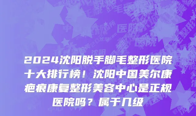 2024沈阳脱手脚毛整形医院十大排行榜！沈阳中国美尔康疤痕康复整形美容中心是正规医院吗？属于几级