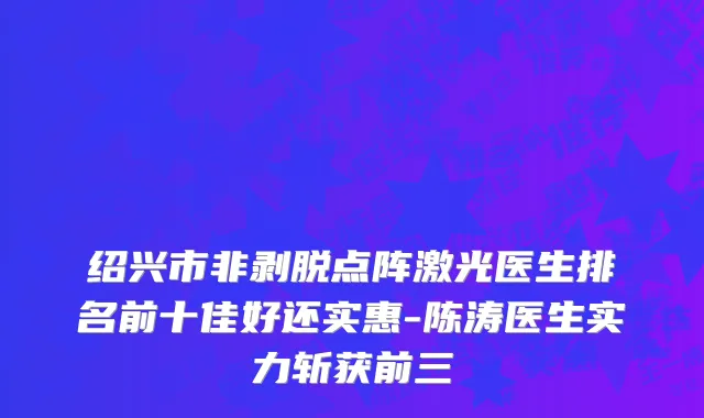 绍兴市非剥脱点阵激光医生排名前十佳好还实惠-陈涛医生实力斩获前三
