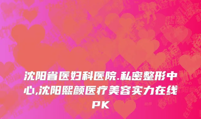 沈阳省医妇科医院.私密整形中心,沈阳熙颜医疗美容实力在线PK