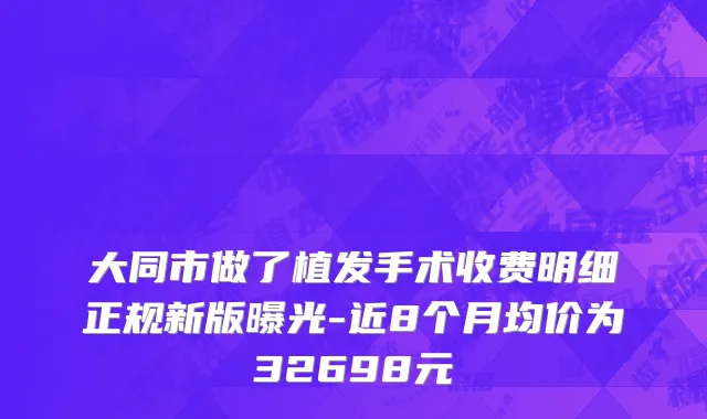 大同市做了植发手术收费明细正规新版曝光-近8个月均价为32698元