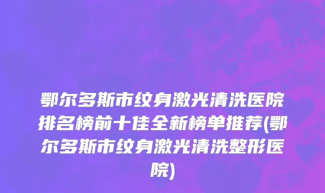 鄂尔多斯市纹身激光清洗医院排名榜前十佳全新榜单推荐(鄂尔多斯市纹身激光清洗整形医院)