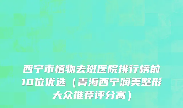 西宁市植物去斑医院排行榜前10位优选（青海西宁润美整形大众推荐评分高）
