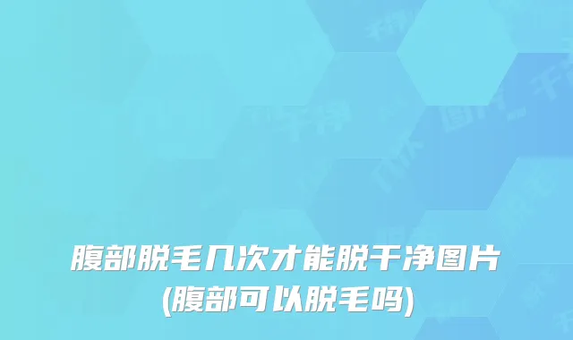 腹部脱毛几次才能脱干净图片(腹部可以脱毛吗)
