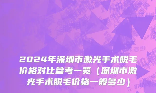 2024年深圳市激光手术脱毛价格对比参考一览（深圳市激光手术脱毛价格一般多少）