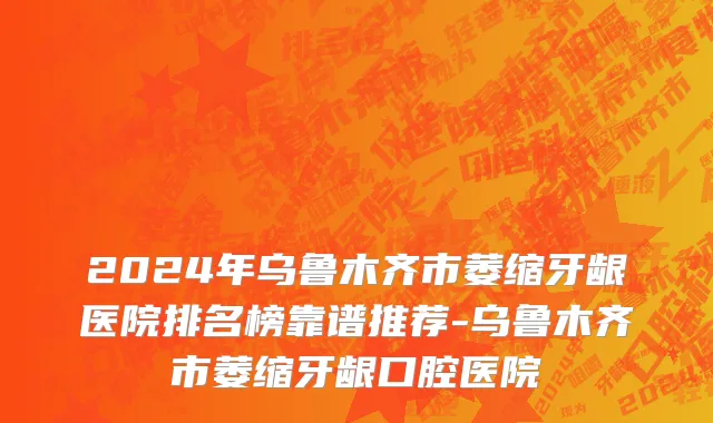2024年乌鲁木齐市萎缩牙龈医院排名榜靠谱推荐-乌鲁木齐市萎缩牙龈口腔医院