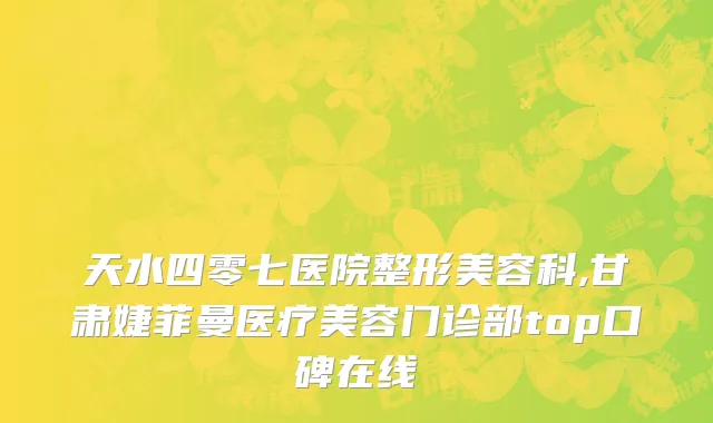 天水四零七医院整形美容科,甘肃婕菲曼医疗美容门诊部top口碑在线