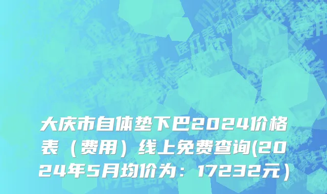 大庆市自体垫下巴2024价格表（费用）线上免费查询(2024年5月均价为：17232元）
