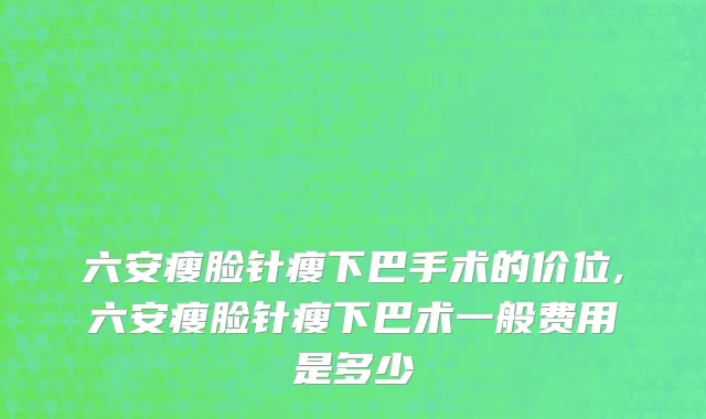 六安瘦脸针瘦下巴手术的价位,六安瘦脸针瘦下巴术一般费用是多少
