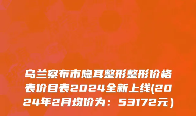 乌兰察布市隐耳整形整形价格表价目表2024全新上线(2024年2月均价为：53172元）