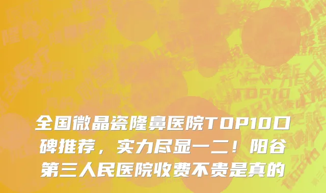 全国微晶瓷隆鼻医院TOP10口碑推荐，实力尽显一二！阳谷第三人民医院收费不贵是真的