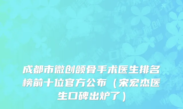 成都市微创颌骨手术医生排名榜前十位官方公布（宋宏杰医生口碑出炉了）