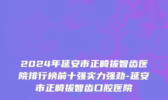 2024年延安市正畸拔智齿医院排行榜前十强实力强劲-延安市正畸拔智齿口腔医院