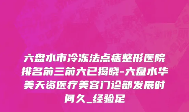 六盘水市冷冻法点痣整形医院排名前三前六已揭晓-六盘水华美天资医疗美容门诊部发展时间久_经验足