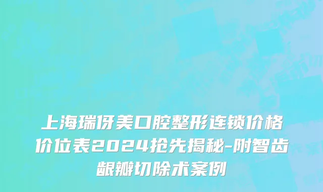 上海瑞伢美口腔整形连锁价格价位表2024抢先揭秘-附智齿龈瓣切除术案例